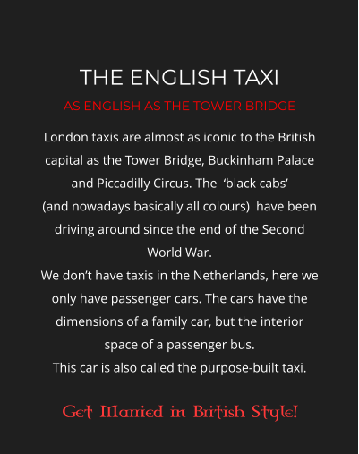 THE ENGLISH TAXI AS ENGLISH AS THE TOWER BRIDGE London taxis are almost as iconic to the British capital as the Tower Bridge, Buckinham Palace and Piccadilly Circus. The  ‘black cabs’  (and nowadays basically all colours)  have been driving around since the end of the Second World War.   We don’t have taxis in the Netherlands, here we only have passenger cars. The cars have the dimensions of a family car, but the interior space of a passenger bus.  This car is also called the purpose-built taxi.